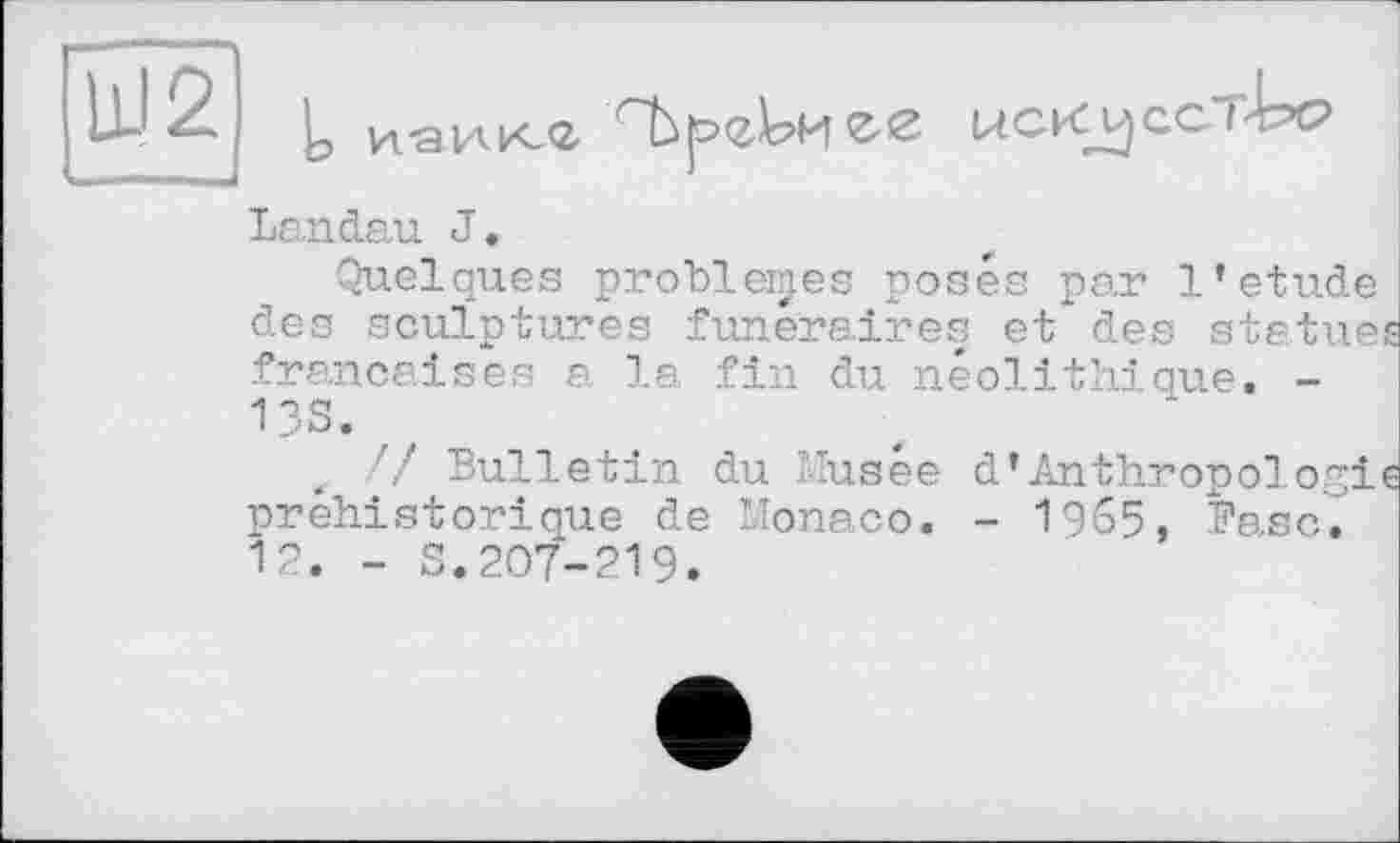 ﻿Ш2
Із ИаИКЛ	UCKVJGCI'bc?
Landau J.
Quelques problèmes posés par 1*etude des sculptures funéraires et des statues françaises a la fin du néolithique. -13S.
// Bulletin du Musée d*Anthropologie préhistorique de Monaco. - 1965, Base. 12. - S.207-219.